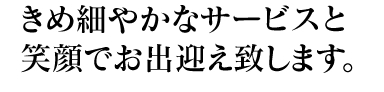 きめ細かなサービスと笑顔でお出迎え致します